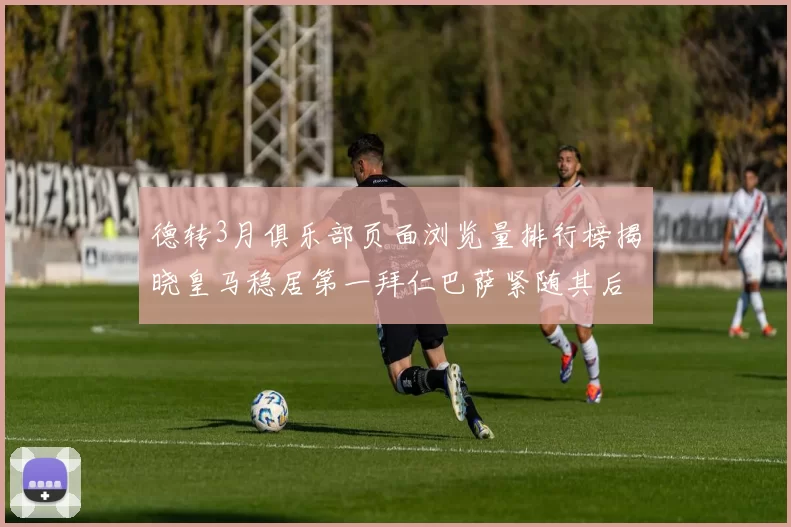 德转3月俱乐部页面浏览量排行榜揭晓皇马稳居第一拜仁巴萨紧随其后