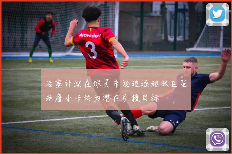 活塞计划在球员市场追逐超级巨星老詹小卡均为潜在引援目标