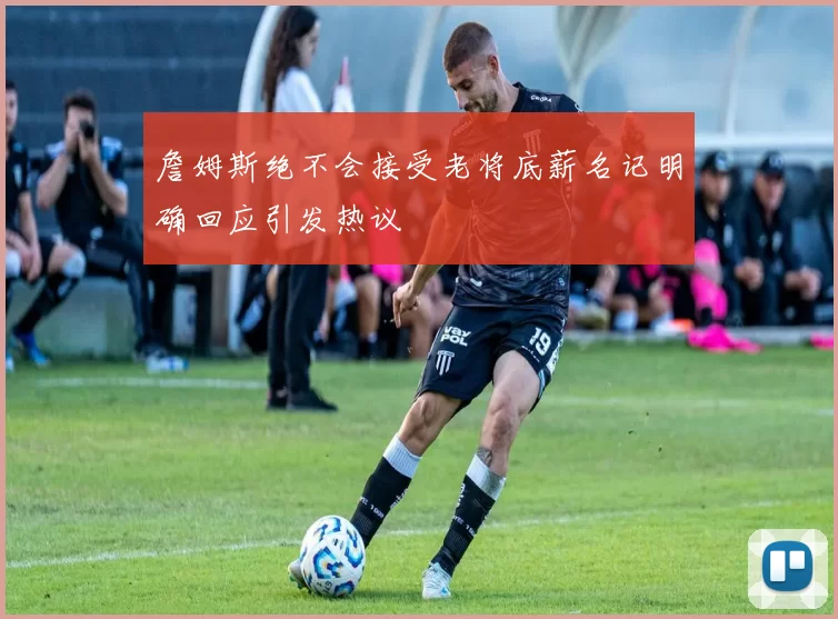 詹姆斯绝不会接受老将底薪名记明确回应引发热议