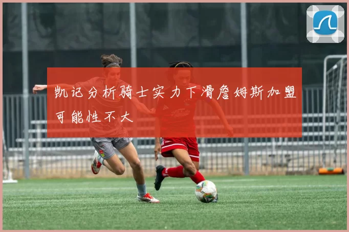 凯记分析骑士实力下滑詹姆斯加盟可能性不大