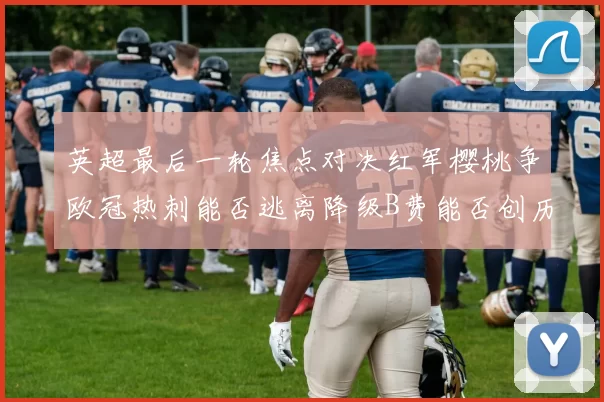英超最后一轮焦点对决红军樱桃争欧冠热刺能否逃离降级B费能否创历史新高