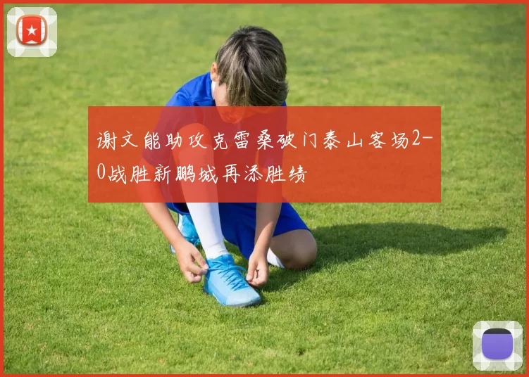 谢文能助攻克雷桑破门泰山客场2-0战胜新鹏城再添胜绩