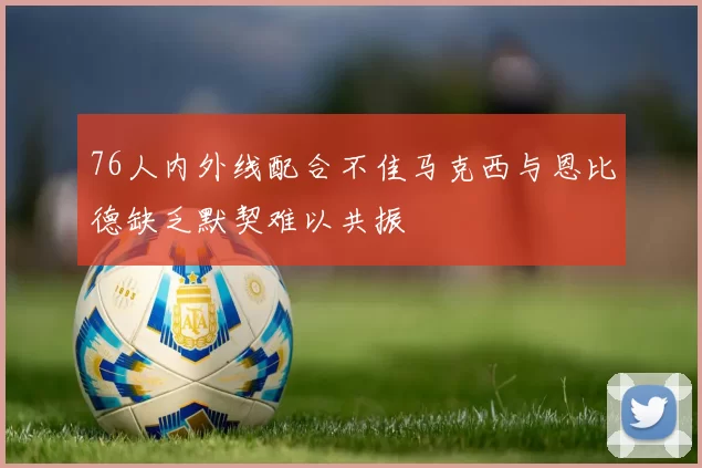 76人内外线配合不佳马克西与恩比德缺乏默契难以共振