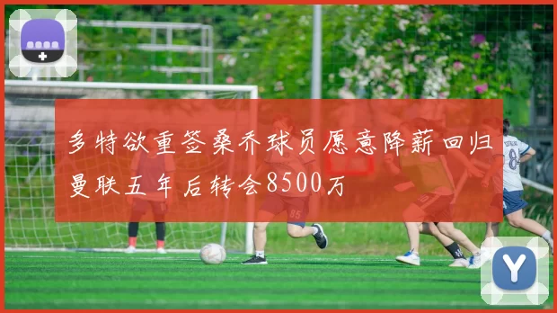 多特欲重签桑乔球员愿意降薪回归曼联五年后转会8500万