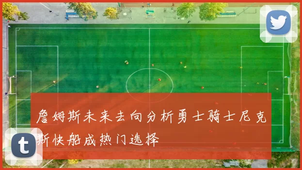 詹姆斯未来去向分析勇士骑士尼克斯快船成热门选择