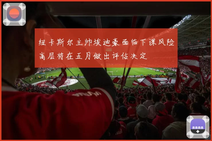 纽卡斯尔主帅埃迪豪面临下课风险高层将在五月做出评估决定