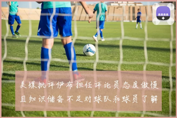 美媒批评伊布担任评论员态度傲慢且知识储备不足对球队和球员了解有限
