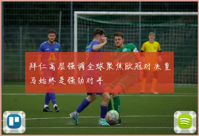 拜仁高层强调全球聚焦欧冠对决皇马始终是强劲对手