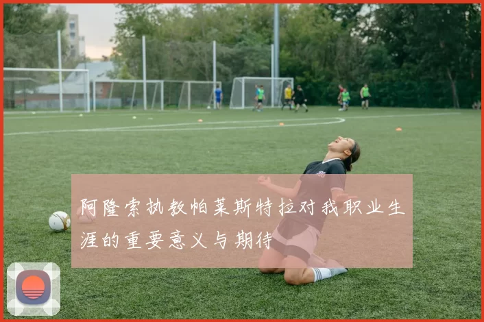 阿隆索执教帕莱斯特拉对我职业生涯的重要意义与期待