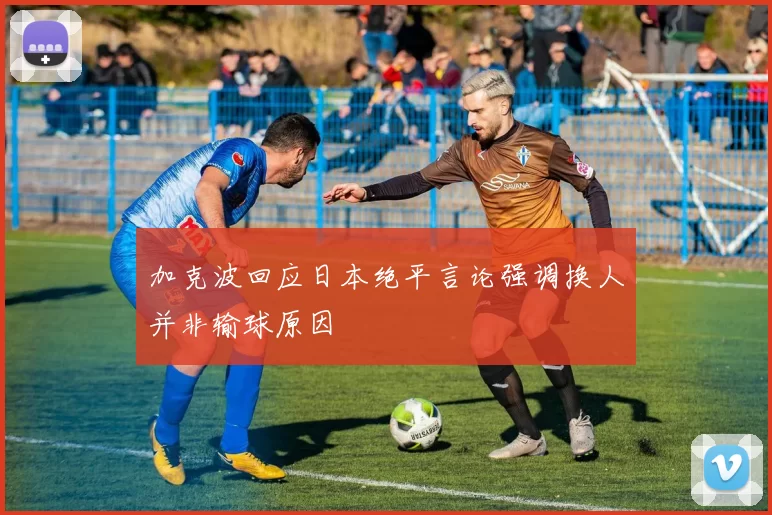 加克波回应日本绝平言论强调换人并非输球原因
