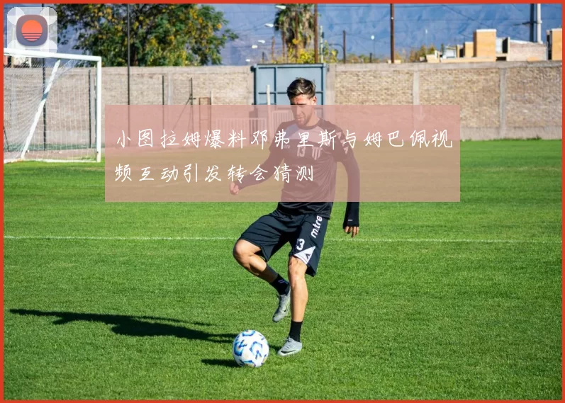 小图拉姆爆料邓弗里斯与姆巴佩视频互动引发转会猜测