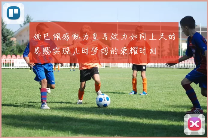 姆巴佩感慨为皇马效力如同上天的恩赐实现儿时梦想的荣耀时刻
