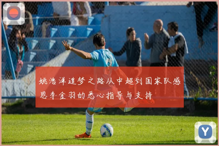 姚浩洋追梦之路从中超到国家队感恩李金羽的悉心指导与支持