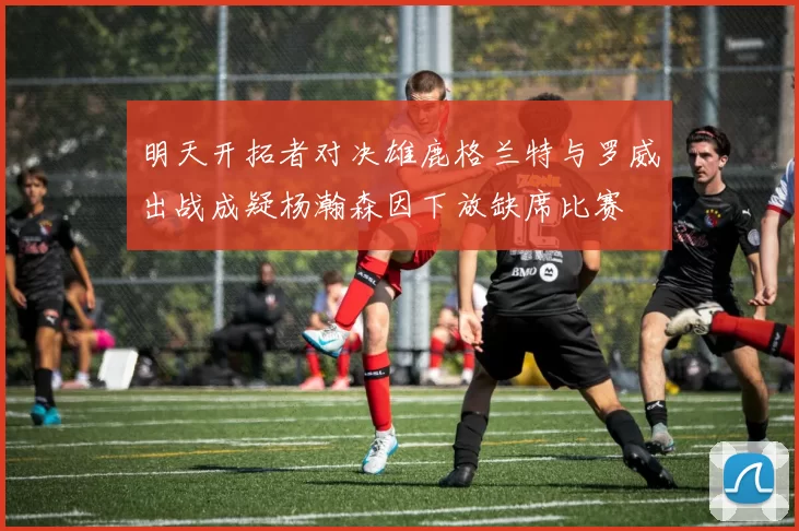 明天开拓者对决雄鹿格兰特与罗威出战成疑杨瀚森因下放缺席比赛